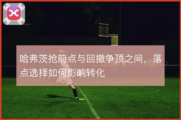 哈弗茨抢前点与回撤争顶之间,落点选择如何影响转化