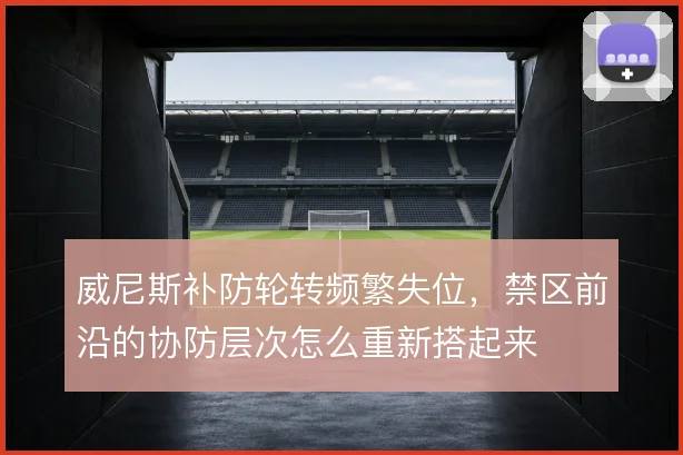 威尼斯补防轮转频繁失位,禁区前沿的协防层次怎么重新搭起来