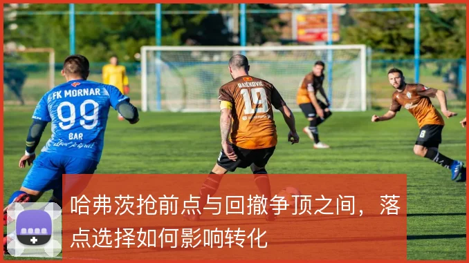 哈弗茨抢前点与回撤争顶之间,落点选择如何影响转化