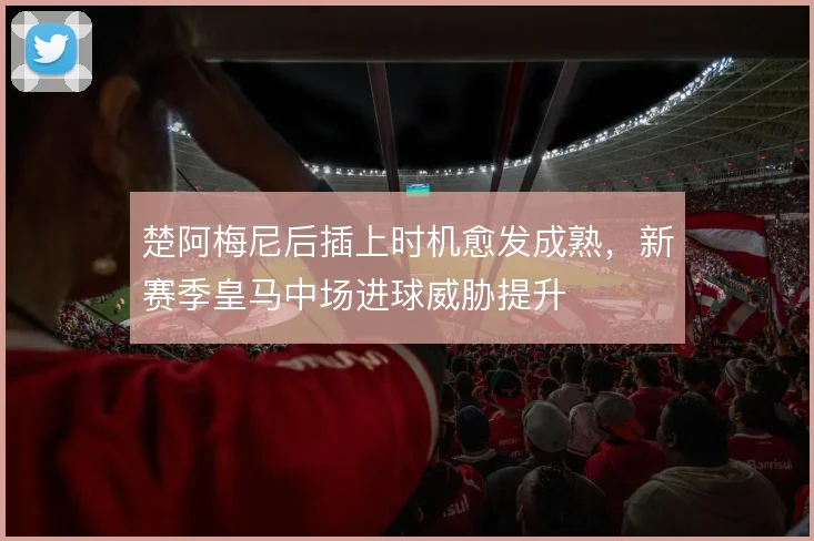 楚阿梅尼后插上时机愈发成熟，新赛季皇马中场进球威胁提升