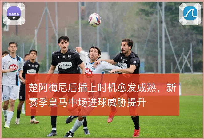 楚阿梅尼后插上时机愈发成熟，新赛季皇马中场进球威胁提升
