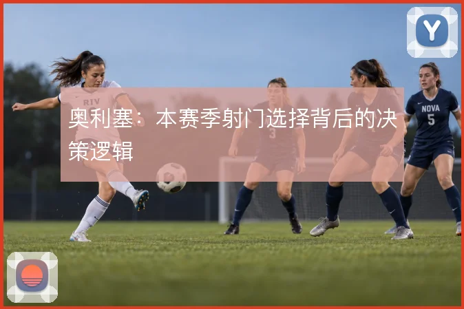 奥利塞:本赛季射门选择背后的决策逻辑